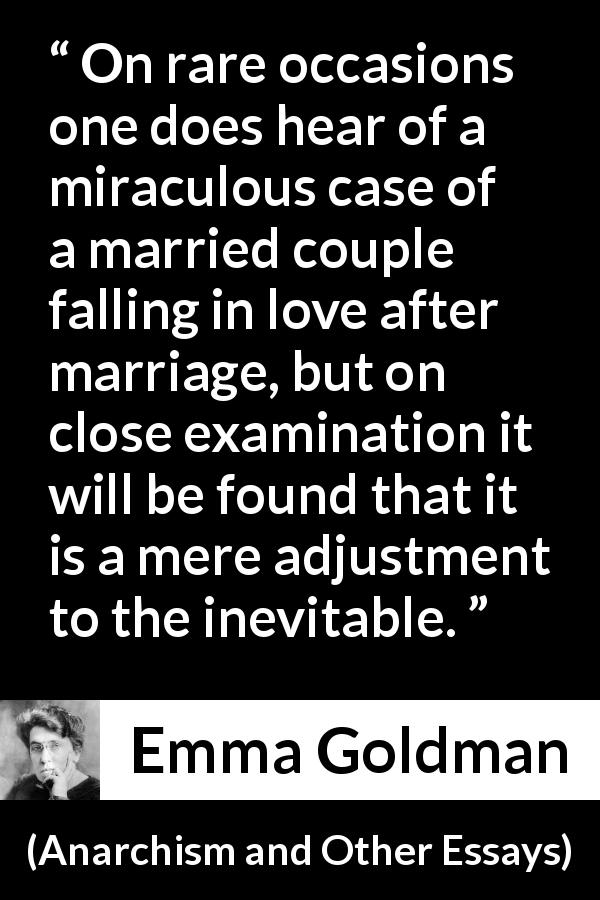 Emma Goldman quote about love from Anarchism and Other Essays - On rare occasions one does hear of a miraculous case of a married couple falling in love after marriage, but on close examination it will be found that it is a mere adjustment to the inevitable.