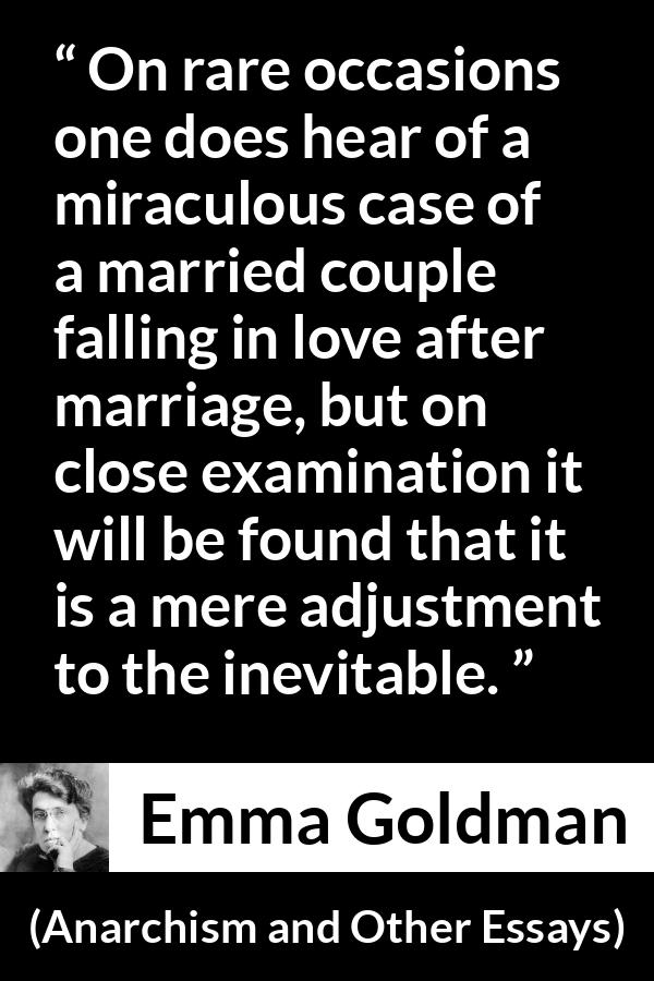 Emma Goldman quote about love from Anarchism and Other Essays - On rare occasions one does hear of a miraculous case of a married couple falling in love after marriage, but on close examination it will be found that it is a mere adjustment to the inevitable.