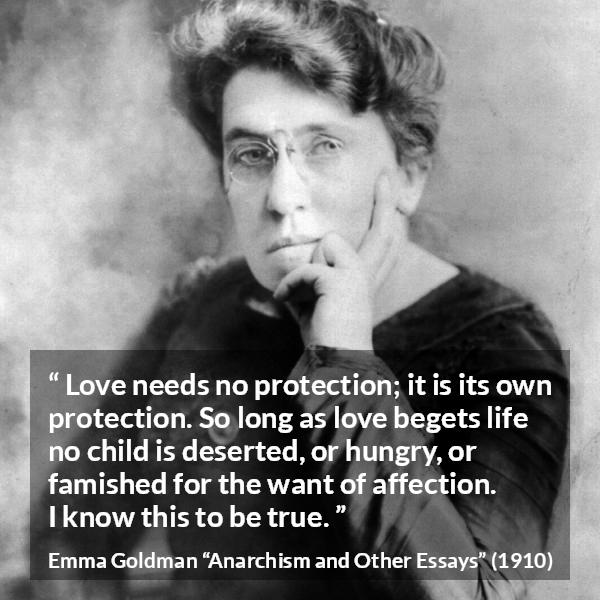 Emma Goldman quote about love from Anarchism and Other Essays - Love needs no protection; it is its own protection. So long as love begets life no child is deserted, or hungry, or famished for the want of affection. I know this to be true.