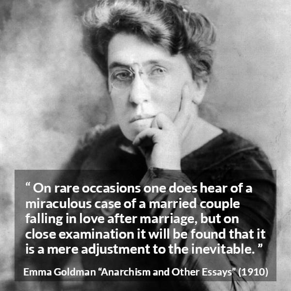 Emma Goldman quote about love from Anarchism and Other Essays - On rare occasions one does hear of a miraculous case of a married couple falling in love after marriage, but on close examination it will be found that it is a mere adjustment to the inevitable.