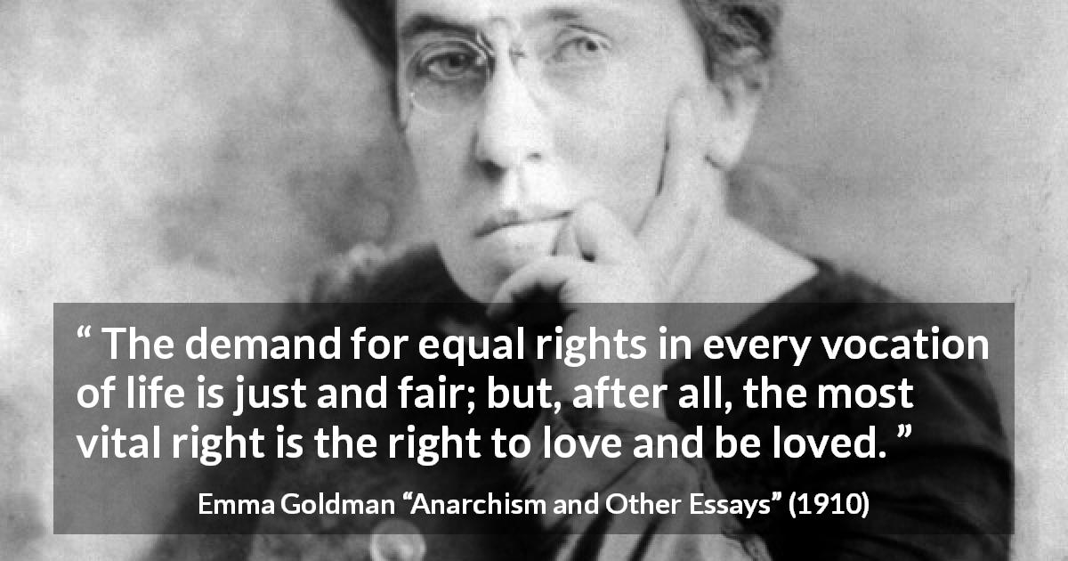 Emma Goldman quote about love from Anarchism and Other Essays - The demand for equal rights in every vocation of life is just and fair; but, after all, the most vital right is the right to love and be loved.