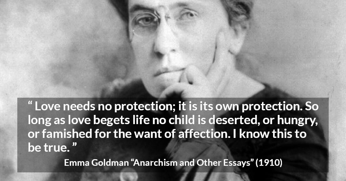 Emma Goldman quote about love from Anarchism and Other Essays - Love needs no protection; it is its own protection. So long as love begets life no child is deserted, or hungry, or famished for the want of affection. I know this to be true.