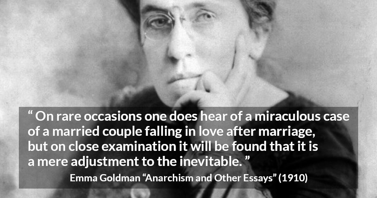 Emma Goldman quote about love from Anarchism and Other Essays - On rare occasions one does hear of a miraculous case of a married couple falling in love after marriage, but on close examination it will be found that it is a mere adjustment to the inevitable.