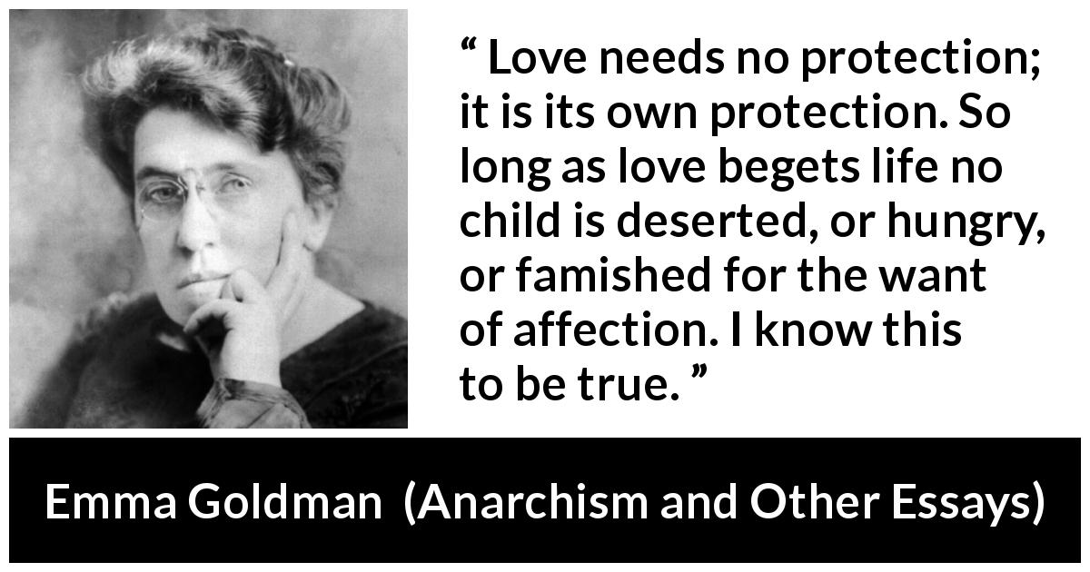 Emma Goldman quote about love from Anarchism and Other Essays - Love needs no protection; it is its own protection. So long as love begets life no child is deserted, or hungry, or famished for the want of affection. I know this to be true.