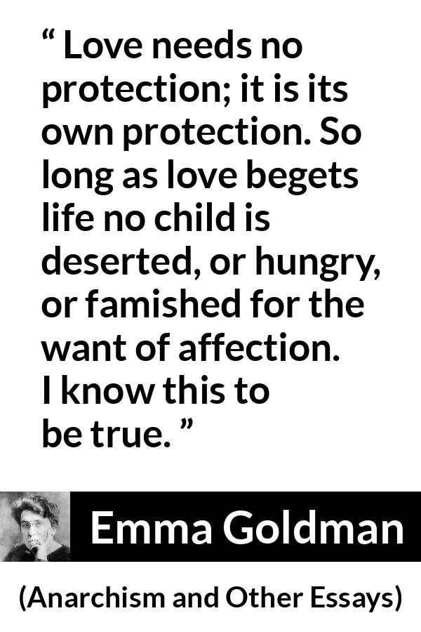 Emma Goldman quote about love from Anarchism and Other Essays - Love needs no protection; it is its own protection. So long as love begets life no child is deserted, or hungry, or famished for the want of affection. I know this to be true.