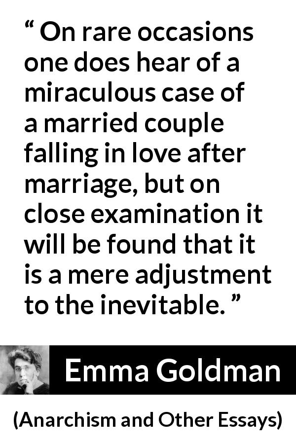 Emma Goldman quote about love from Anarchism and Other Essays - On rare occasions one does hear of a miraculous case of a married couple falling in love after marriage, but on close examination it will be found that it is a mere adjustment to the inevitable.