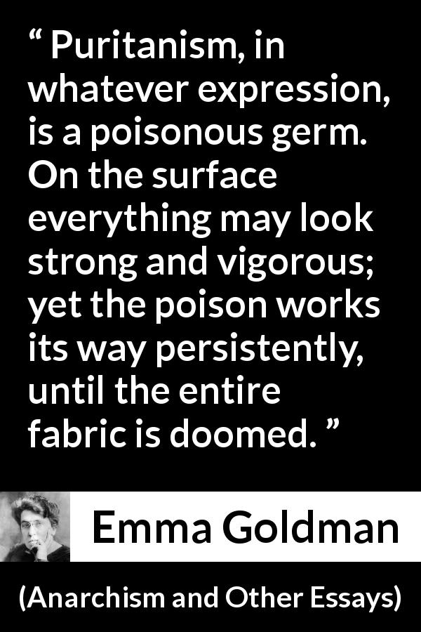 Emma Goldman quote about poison from Anarchism and Other Essays - Puritanism, in whatever expression, is a poisonous germ. On the surface everything may look strong and vigorous; yet the poison works its way persistently, until the entire fabric is doomed.