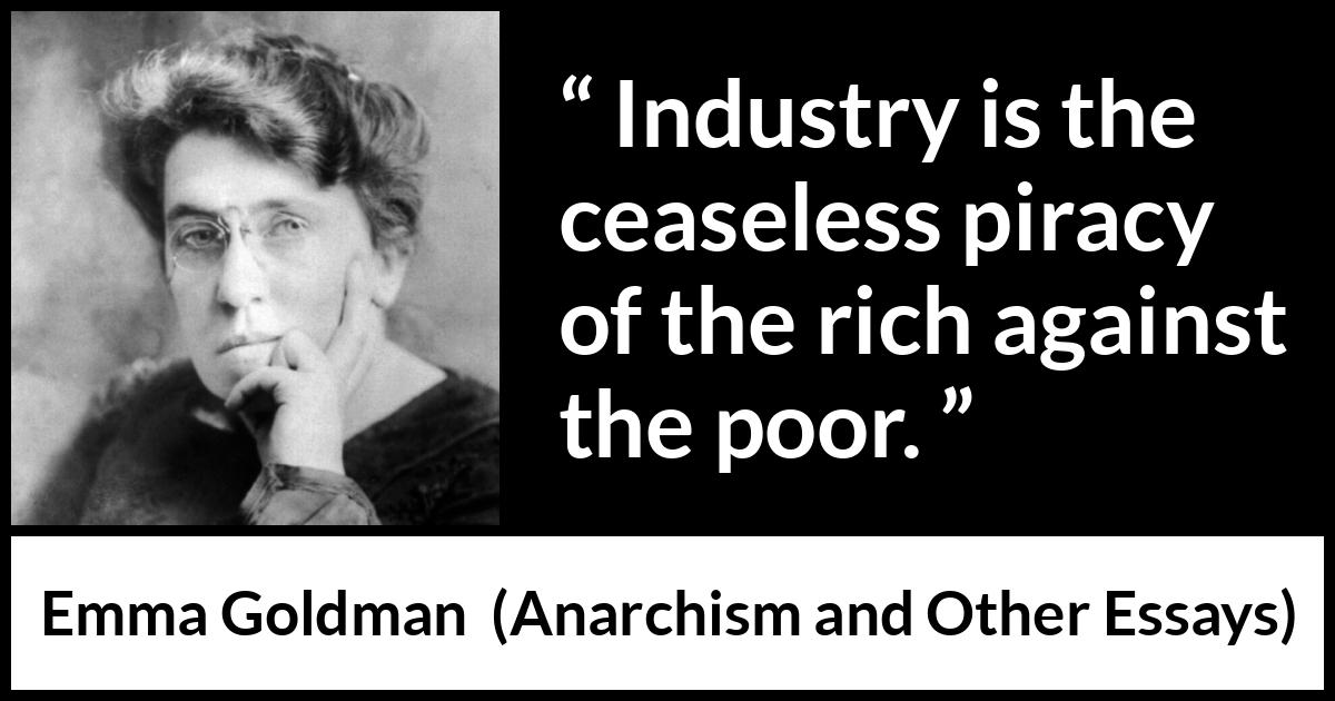 Emma Goldman quote about poverty from Anarchism and Other Essays - Industry is the ceaseless piracy of the rich against the poor.