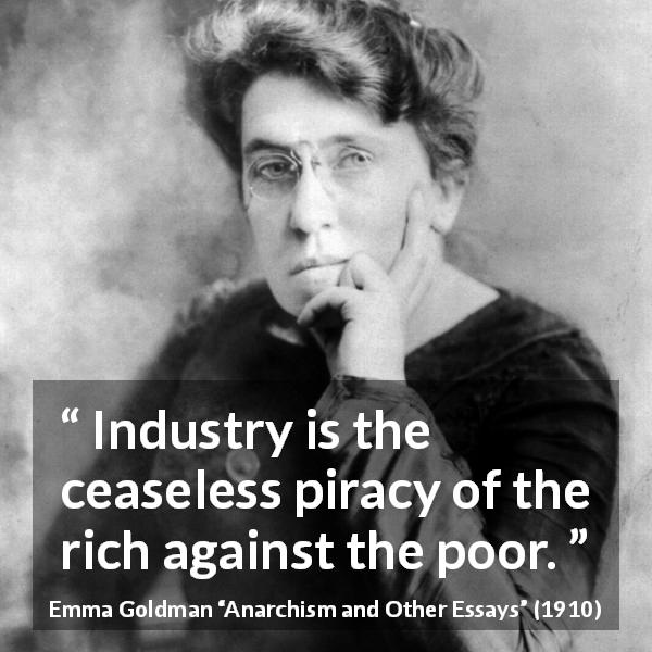 Emma Goldman quote about poverty from Anarchism and Other Essays - Industry is the ceaseless piracy of the rich against the poor.