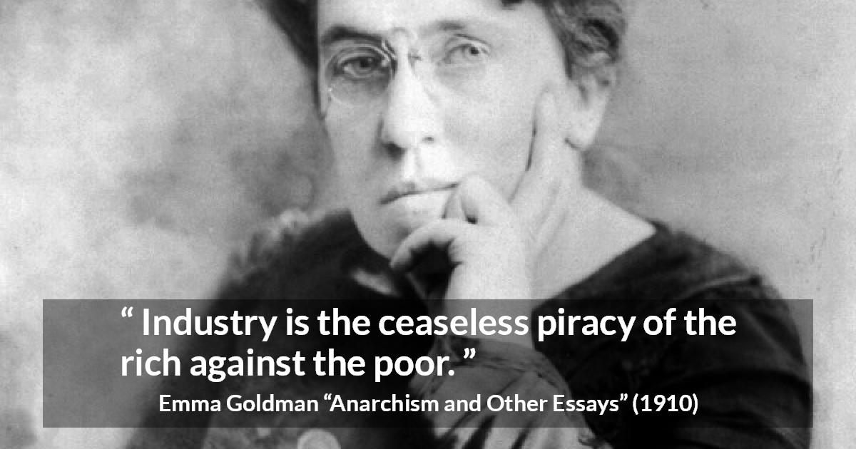 Emma Goldman quote about poverty from Anarchism and Other Essays - Industry is the ceaseless piracy of the rich against the poor.