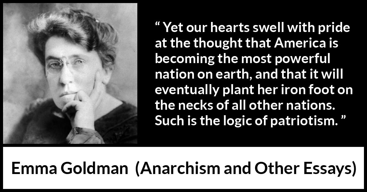 Emma Goldman quote about power from Anarchism and Other Essays - Yet our hearts swell with pride at the thought that America is becoming the most powerful nation on earth, and that it will eventually plant her iron foot on the necks of all other nations. Such is the logic of patriotism.