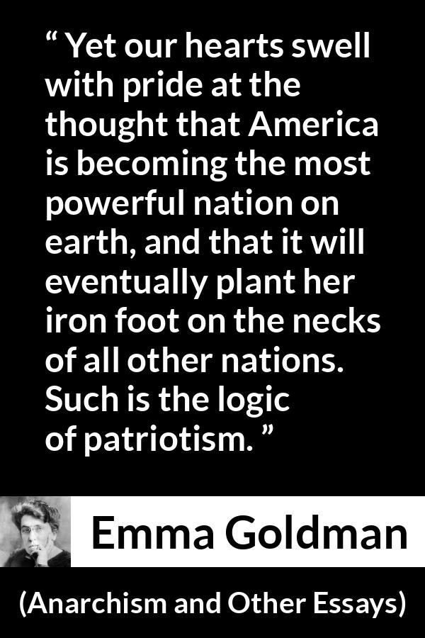 Emma Goldman quote about power from Anarchism and Other Essays - Yet our hearts swell with pride at the thought that America is becoming the most powerful nation on earth, and that it will eventually plant her iron foot on the necks of all other nations. Such is the logic of patriotism.