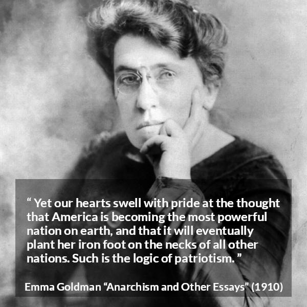 Emma Goldman quote about power from Anarchism and Other Essays - Yet our hearts swell with pride at the thought that America is becoming the most powerful nation on earth, and that it will eventually plant her iron foot on the necks of all other nations. Such is the logic of patriotism.