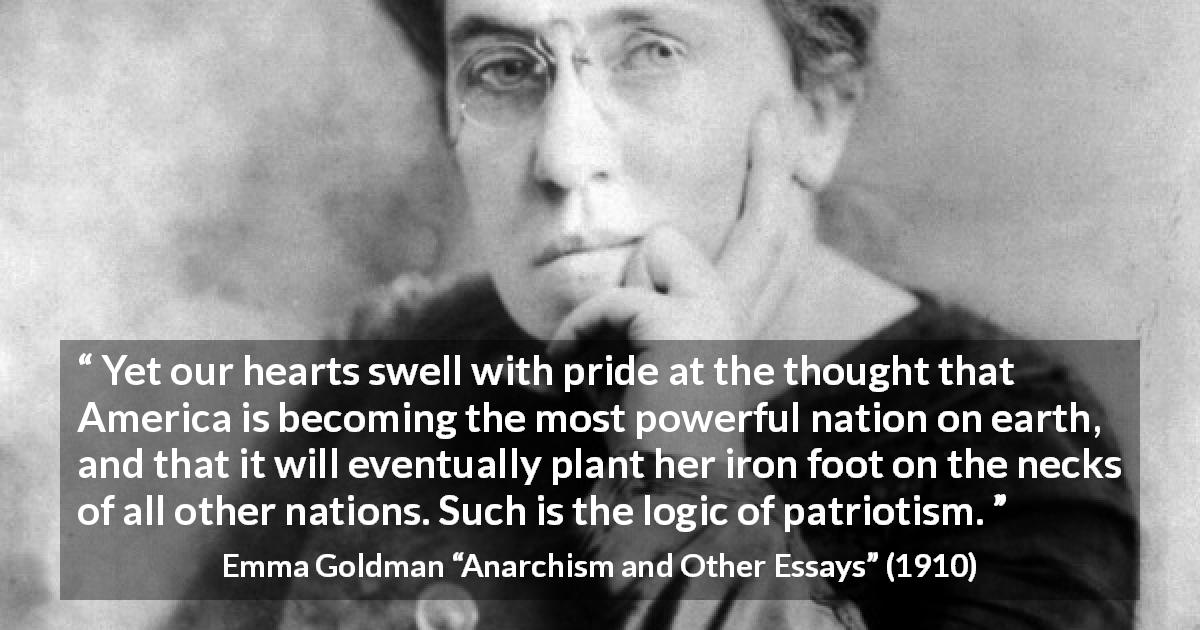 Emma Goldman quote about power from Anarchism and Other Essays - Yet our hearts swell with pride at the thought that America is becoming the most powerful nation on earth, and that it will eventually plant her iron foot on the necks of all other nations. Such is the logic of patriotism.