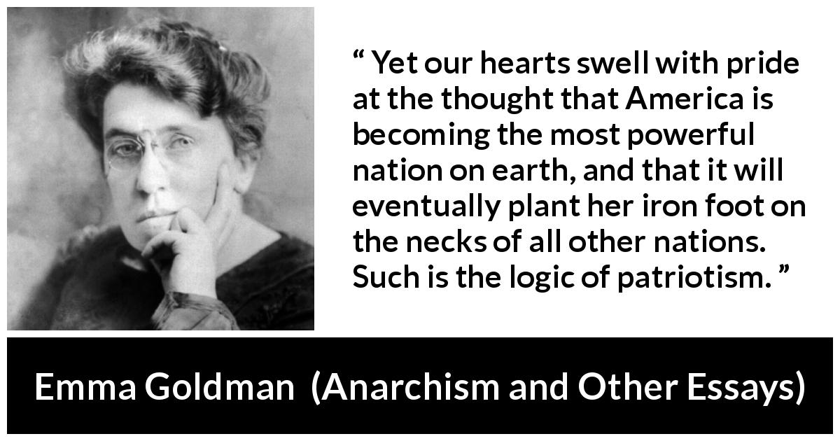 Emma Goldman quote about power from Anarchism and Other Essays - Yet our hearts swell with pride at the thought that America is becoming the most powerful nation on earth, and that it will eventually plant her iron foot on the necks of all other nations. Such is the logic of patriotism.