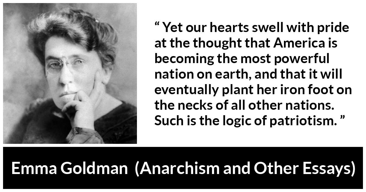 Emma Goldman quote about power from Anarchism and Other Essays - Yet our hearts swell with pride at the thought that America is becoming the most powerful nation on earth, and that it will eventually plant her iron foot on the necks of all other nations. Such is the logic of patriotism.