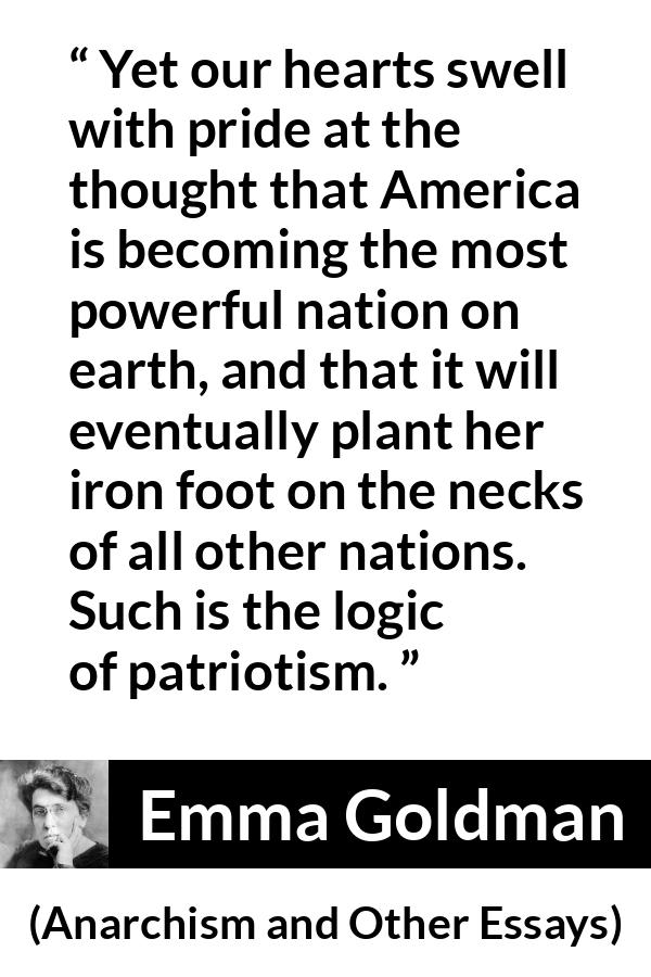 Emma Goldman quote about power from Anarchism and Other Essays - Yet our hearts swell with pride at the thought that America is becoming the most powerful nation on earth, and that it will eventually plant her iron foot on the necks of all other nations. Such is the logic of patriotism.