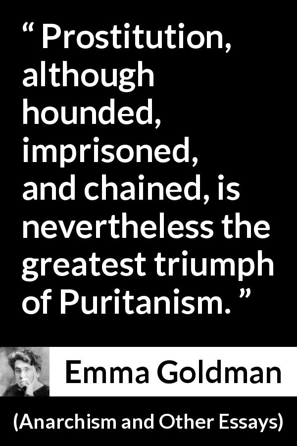 Emma Goldman quote about prostitution from Anarchism and Other Essays - Prostitution, although hounded, imprisoned, and chained, is nevertheless the greatest triumph of Puritanism.