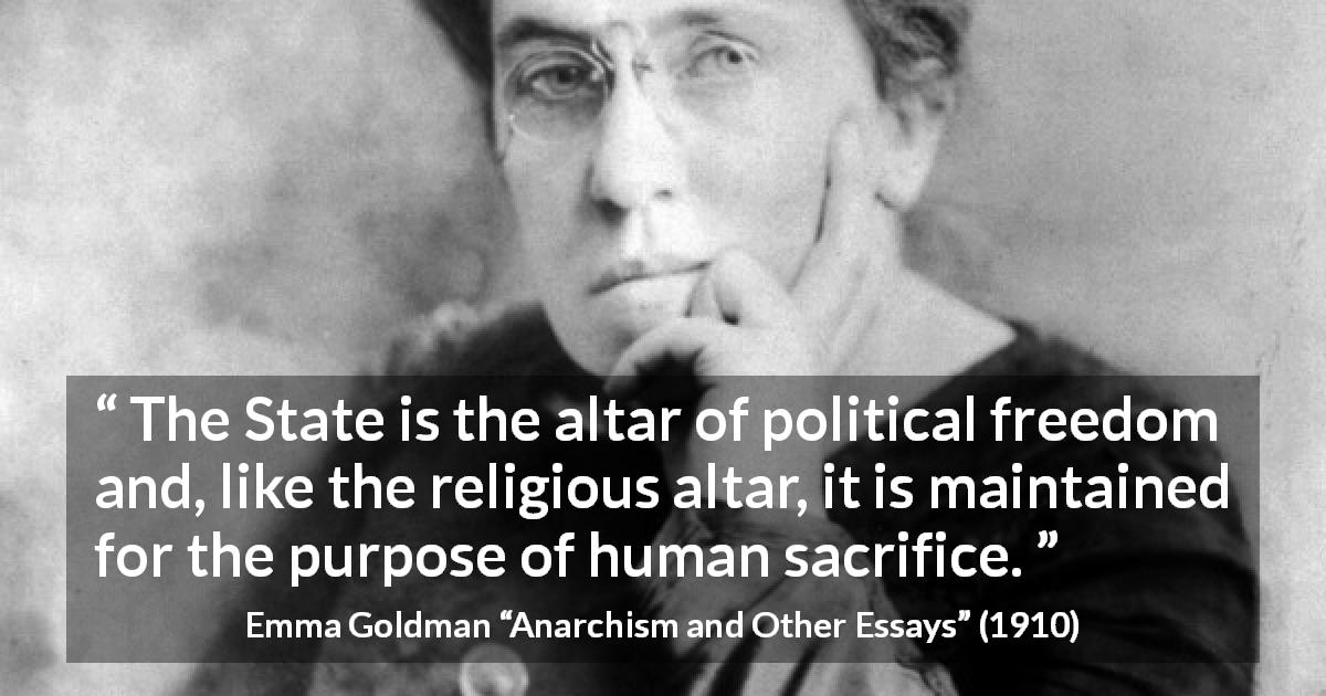 Emma Goldman quote about sacrifice from Anarchism and Other Essays - The State is the altar of political freedom and, like the religious altar, it is maintained for the purpose of human sacrifice.