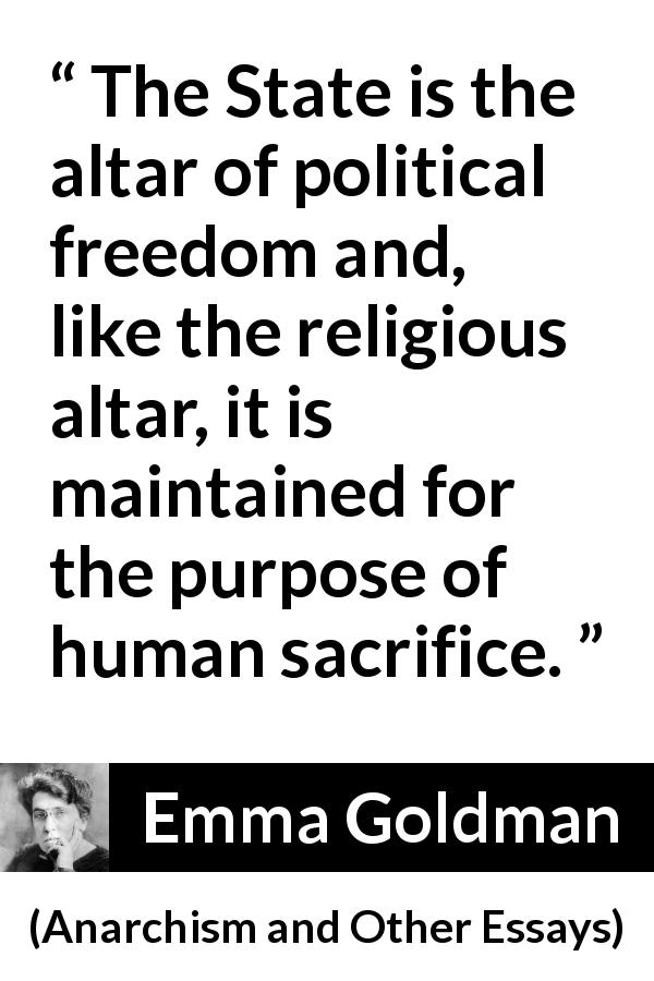 Emma Goldman quote about sacrifice from Anarchism and Other Essays - The State is the altar of political freedom and, like the religious altar, it is maintained for the purpose of human sacrifice.