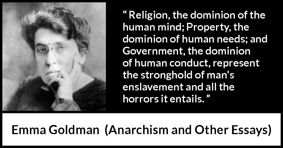 Emma Goldman quote about slavery from Anarchism and Other Essays - Religion, the dominion of the human mind; Property, the dominion of human needs; and Government, the dominion of human conduct, represent the stronghold of man's enslavement and all the horrors it entails.