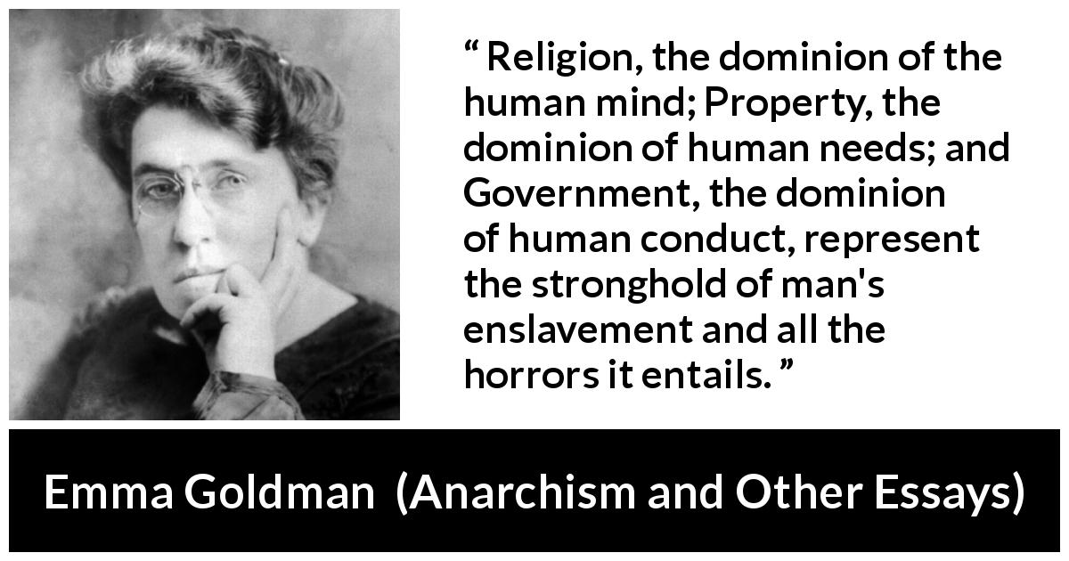 Emma Goldman quote about slavery from Anarchism and Other Essays - Religion, the dominion of the human mind; Property, the dominion of human needs; and Government, the dominion of human conduct, represent the stronghold of man's enslavement and all the horrors it entails.
