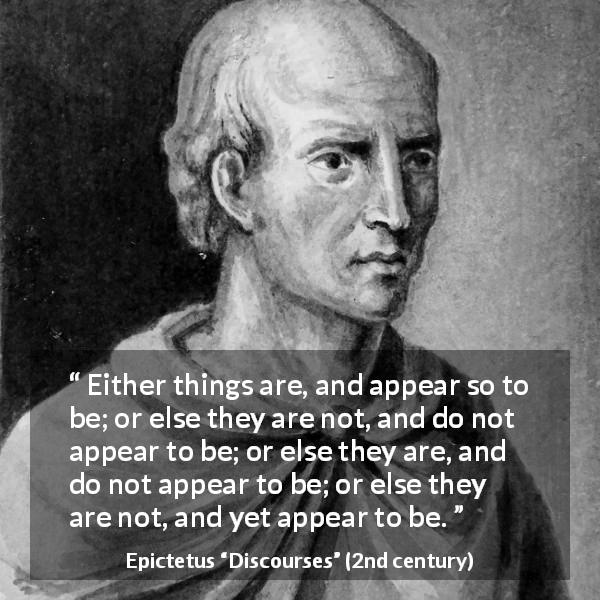 Epictetus quote about appearance from Discourses - Either things are, and appear so to be; or else they are not, and do not appear to be; or else they are, and do not appear to be; or else they are not, and yet appear to be.