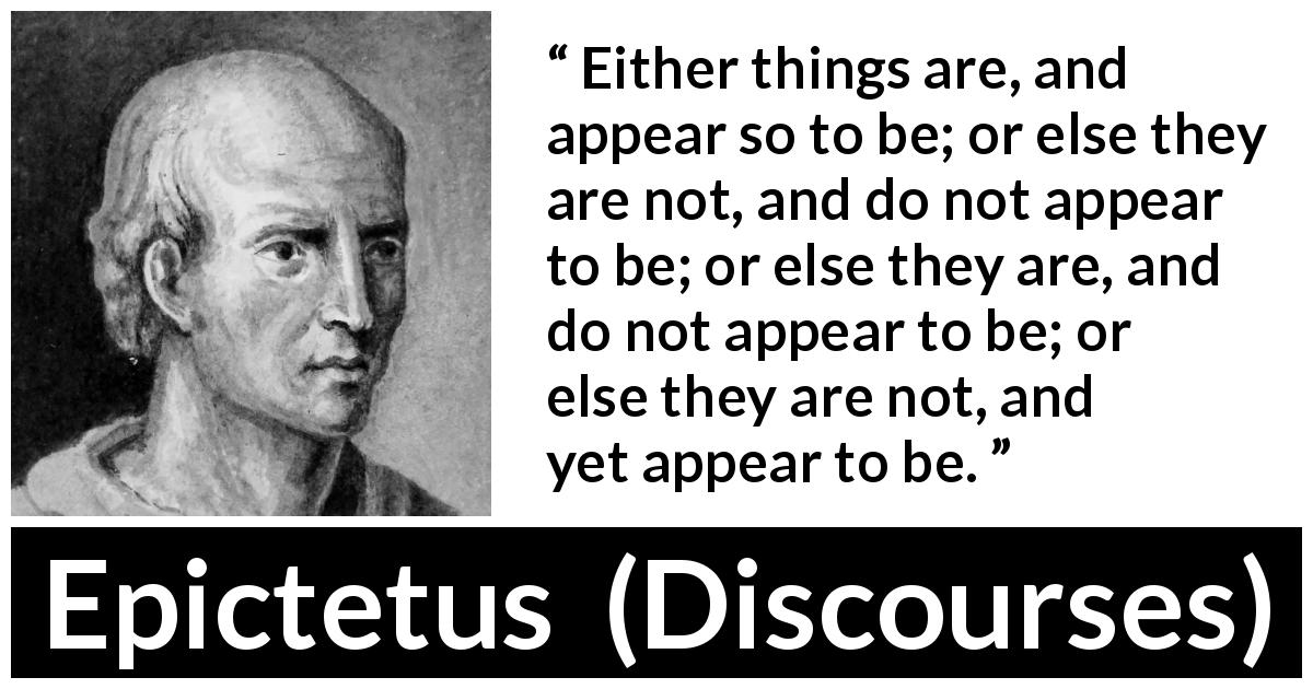 Epictetus quote about appearance from Discourses - Either things are, and appear so to be; or else they are not, and do not appear to be; or else they are, and do not appear to be; or else they are not, and yet appear to be.