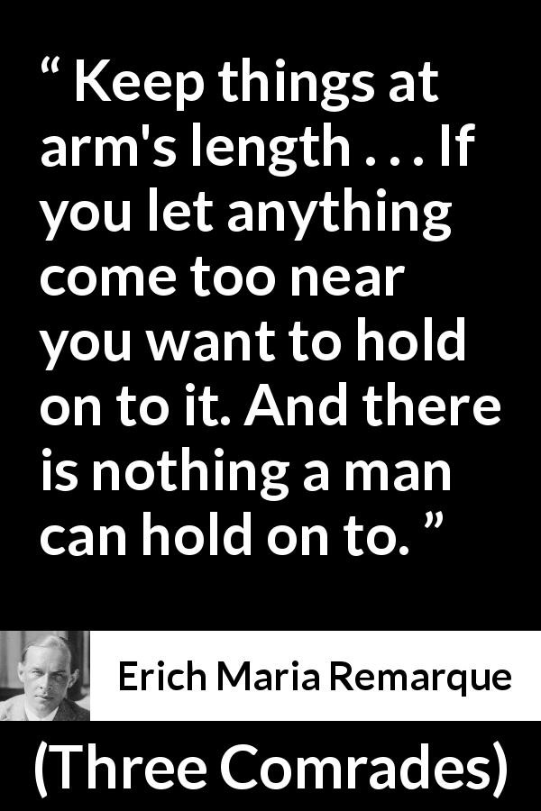 Erich Maria Remarque quote about distance from Three Comrades - Keep things at arm's length . . . If you let anything come too near you want to hold on to it. And there is nothing a man can hold on to.