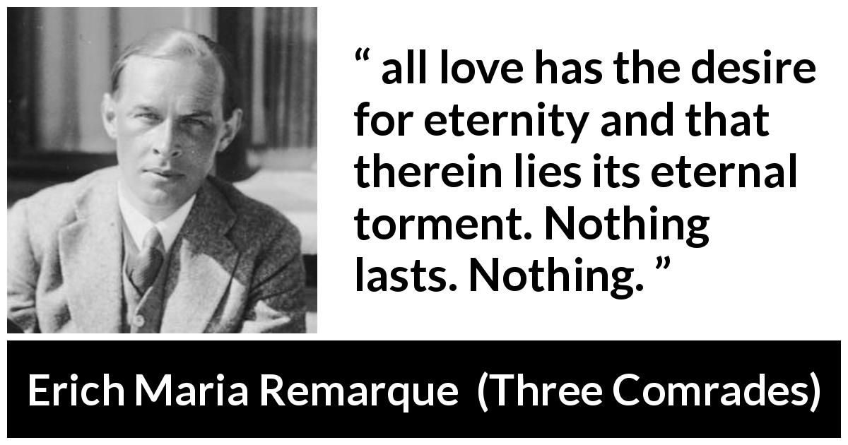 Erich Maria Remarque quote about love from Three Comrades - all love has the desire for eternity and that therein lies its eternal torment. Nothing lasts. Nothing.