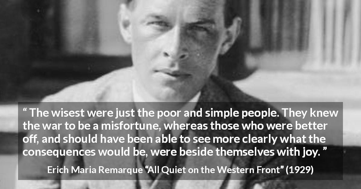 Erich Maria Remarque quote about poverty from All Quiet on the Western Front - The wisest were just the poor and simple people. They knew the war to be a misfortune, whereas those who were better off, and should have been able to see more clearly what the consequences would be, were beside themselves with joy.