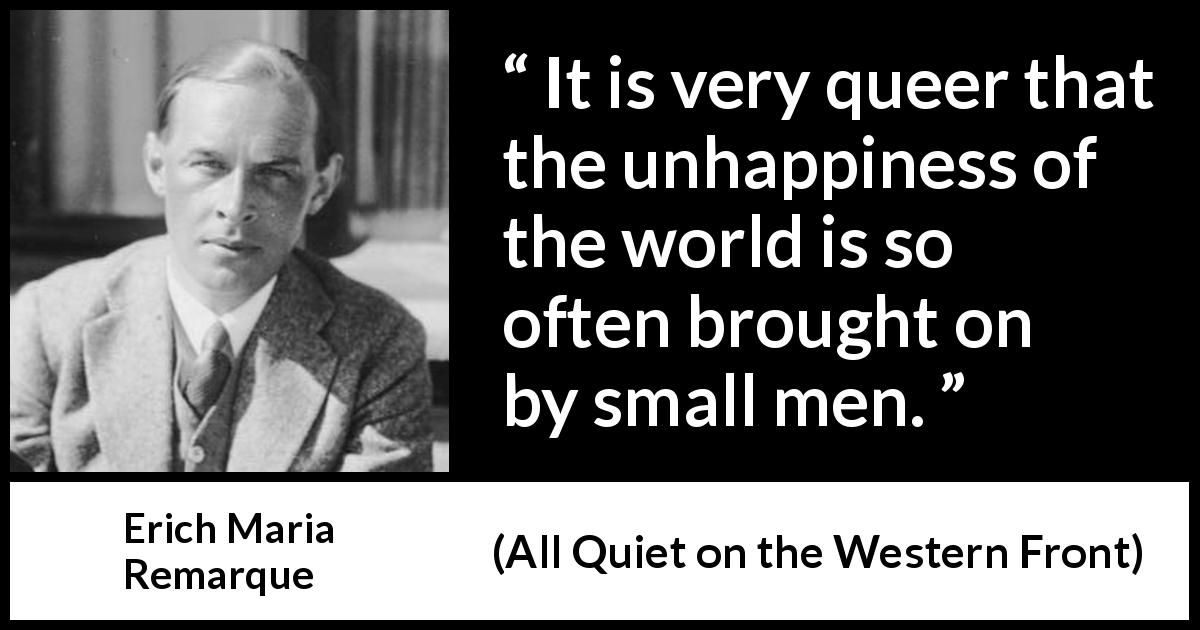 Erich Maria Remarque quote about smallness from All Quiet on the Western Front - It is very queer that the unhappiness of the world is so often brought on by small men.