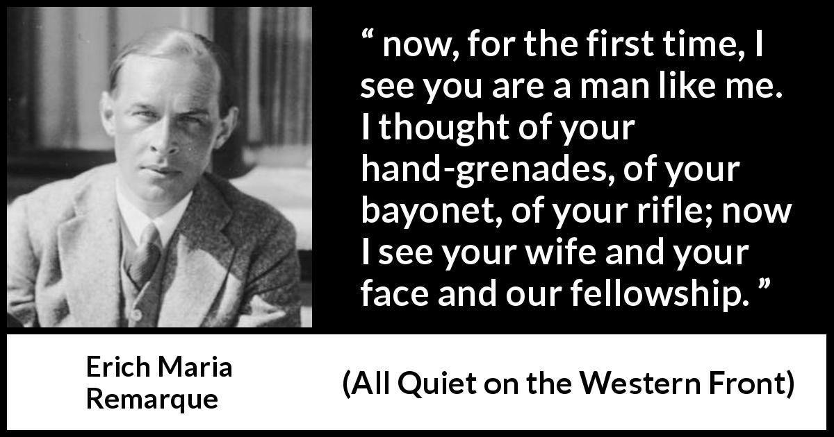 Erich Maria Remarque quote about war from All Quiet on the Western Front - now, for the first time, I see you are a man like me. I thought of your hand-grenades, of your bayonet, of your rifle; now I see your wife and your face and our fellowship.