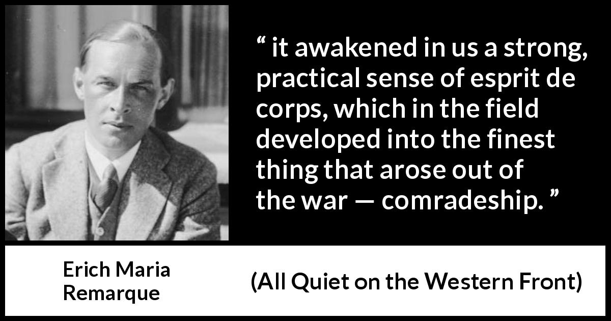 Erich Maria Remarque quote about war from All Quiet on the Western Front - it awakened in us a strong, practical sense of esprit de corps, which in the field developed into the finest thing that arose out of the war — comradeship.
