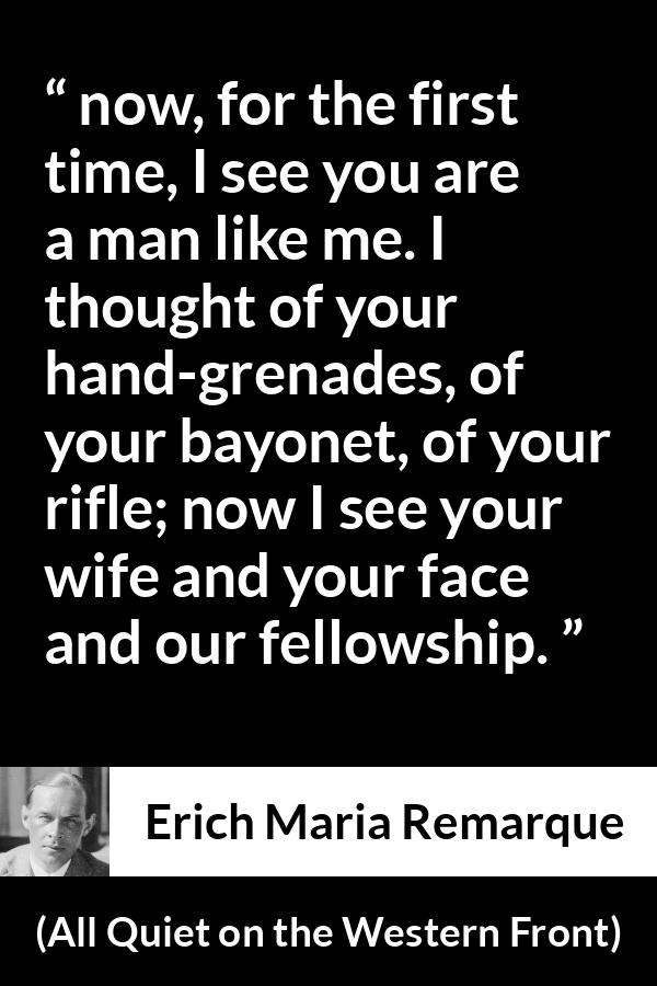 Erich Maria Remarque quote about war from All Quiet on the Western Front - now, for the first time, I see you are a man like me. I thought of your hand-grenades, of your bayonet, of your rifle; now I see your wife and your face and our fellowship.