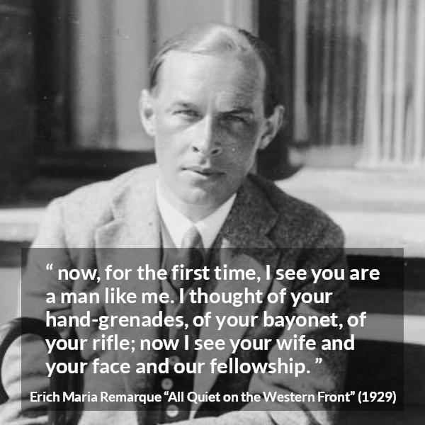 Erich Maria Remarque quote about war from All Quiet on the Western Front - now, for the first time, I see you are a man like me. I thought of your hand-grenades, of your bayonet, of your rifle; now I see your wife and your face and our fellowship.