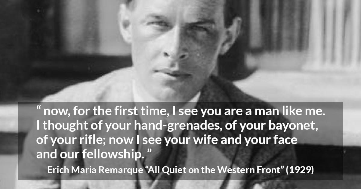 Erich Maria Remarque quote about war from All Quiet on the Western Front - now, for the first time, I see you are a man like me. I thought of your hand-grenades, of your bayonet, of your rifle; now I see your wife and your face and our fellowship.