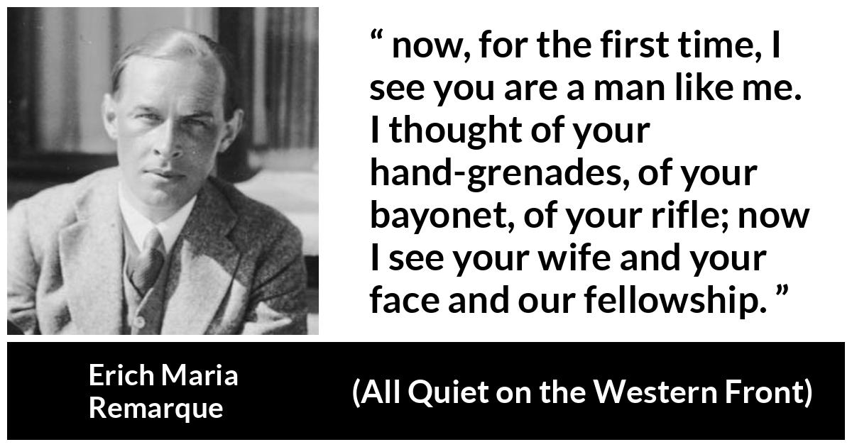 Erich Maria Remarque quote about war from All Quiet on the Western Front - now, for the first time, I see you are a man like me. I thought of your hand-grenades, of your bayonet, of your rifle; now I see your wife and your face and our fellowship.