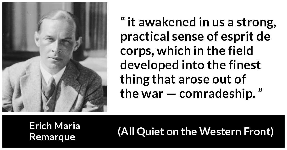 Erich Maria Remarque quote about war from All Quiet on the Western Front - it awakened in us a strong, practical sense of esprit de corps, which in the field developed into the finest thing that arose out of the war — comradeship.