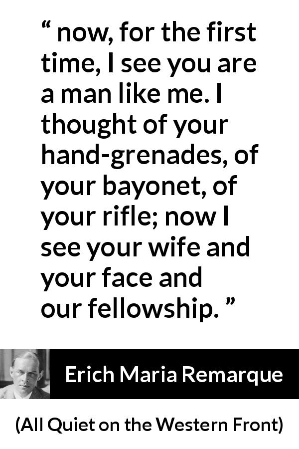 Erich Maria Remarque quote about war from All Quiet on the Western Front - now, for the first time, I see you are a man like me. I thought of your hand-grenades, of your bayonet, of your rifle; now I see your wife and your face and our fellowship.