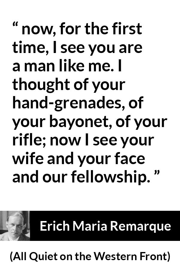 Erich Maria Remarque quote about war from All Quiet on the Western Front - now, for the first time, I see you are a man like me. I thought of your hand-grenades, of your bayonet, of your rifle; now I see your wife and your face and our fellowship.