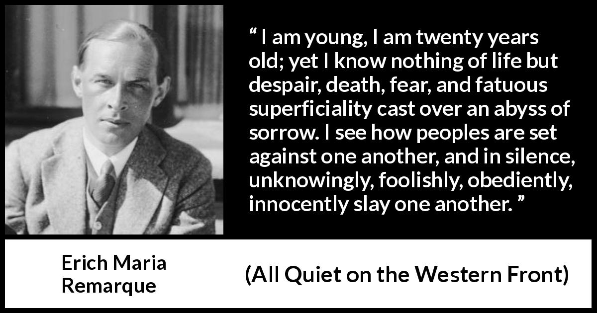 Erich Maria Remarque quote about youth from All Quiet on the Western Front - I am young, I am twenty years old; yet I know nothing of life but despair, death, fear, and fatuous superficiality cast over an abyss of sorrow. I see how peoples are set against one another, and in silence, unknowingly, foolishly, obediently, innocently slay one another.
