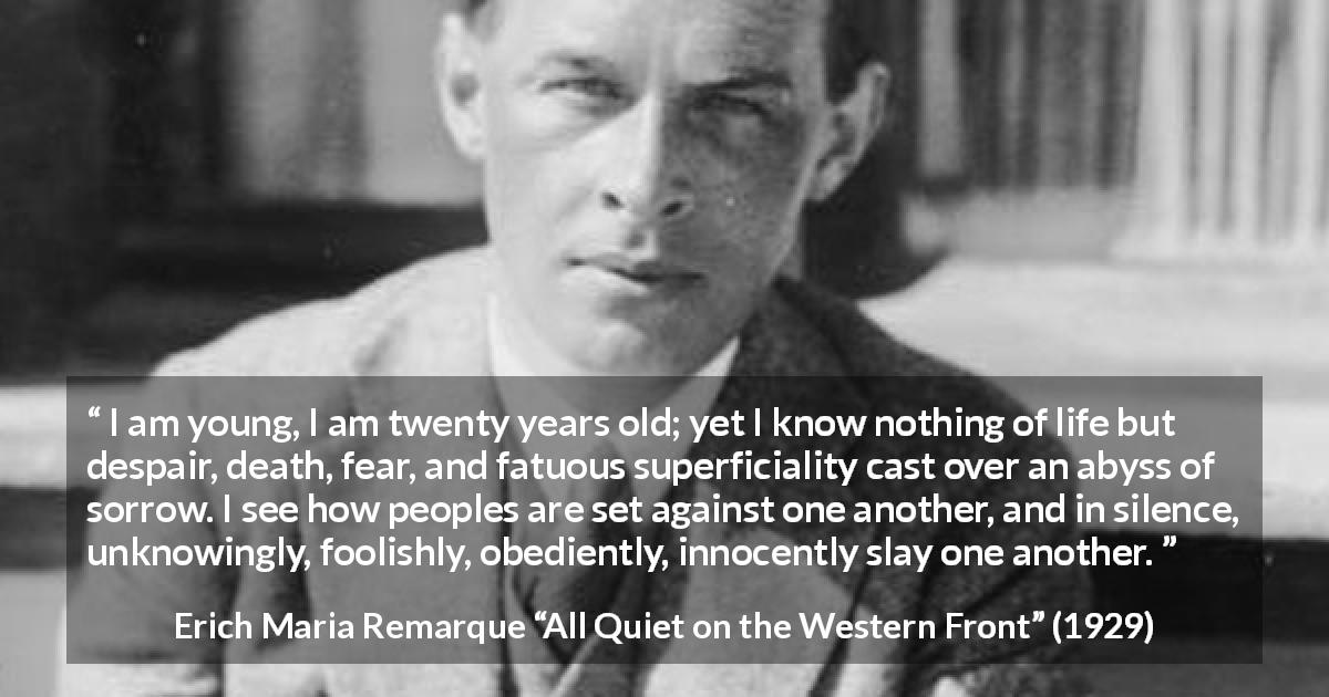 Erich Maria Remarque quote about youth from All Quiet on the Western Front - I am young, I am twenty years old; yet I know nothing of life but despair, death, fear, and fatuous superficiality cast over an abyss of sorrow. I see how peoples are set against one another, and in silence, unknowingly, foolishly, obediently, innocently slay one another.