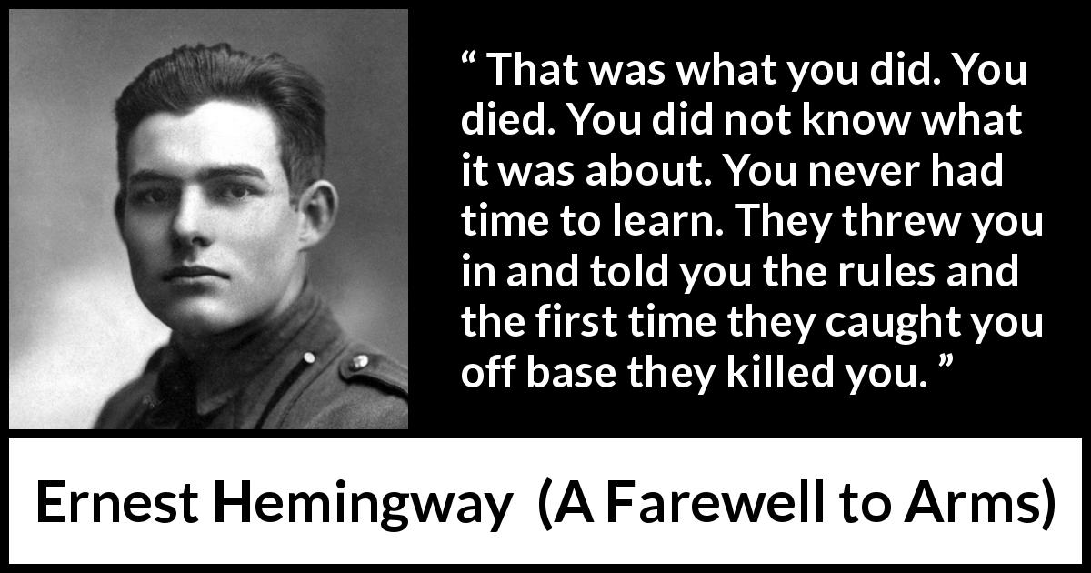 Ernest Hemingway quote about death from A Farewell to Arms - That was what you did. You died. You did not know what it was about. You never had time to learn. They threw you in and told you the rules and the first time they caught you off base they killed you.