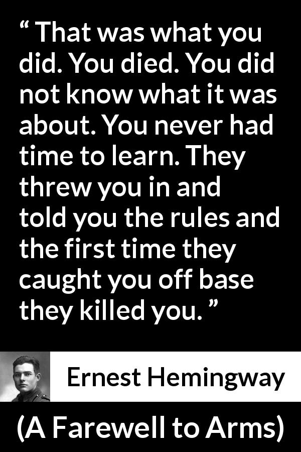 Ernest Hemingway quote about death from A Farewell to Arms - That was what you did. You died. You did not know what it was about. You never had time to learn. They threw you in and told you the rules and the first time they caught you off base they killed you.