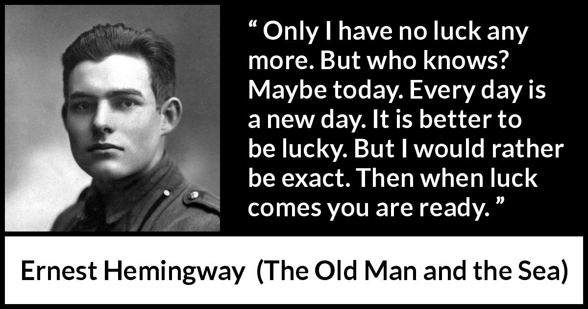 Ernest Hemingway quote about hope from The Old Man and the Sea - Only I have no luck any more. But who knows? Maybe today. Every day is a new day. It is better to be lucky. But I would rather be exact. Then when luck comes you are ready.