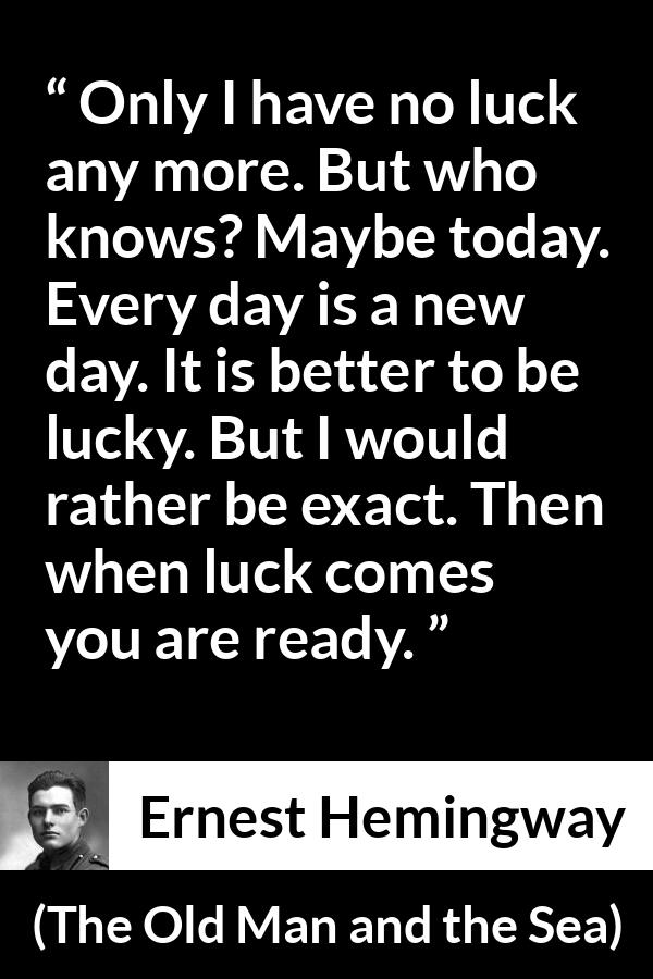 Ernest Hemingway quote about hope from The Old Man and the Sea - Only I have no luck any more. But who knows? Maybe today. Every day is a new day. It is better to be lucky. But I would rather be exact. Then when luck comes you are ready.