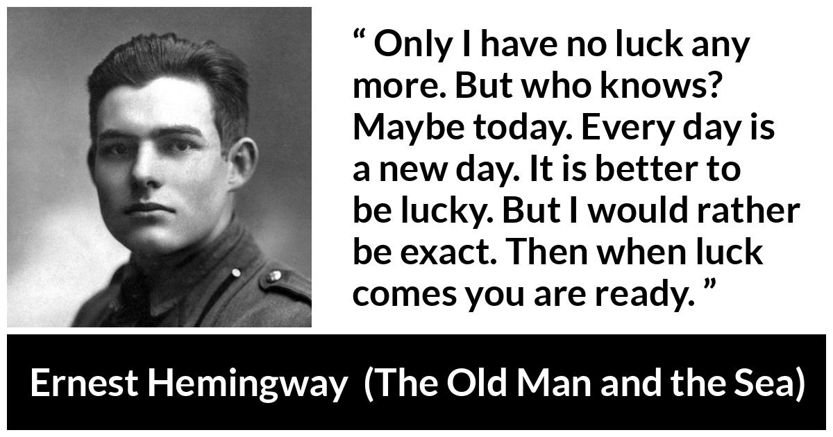 Ernest Hemingway quote about hope from The Old Man and the Sea - Only I have no luck any more. But who knows? Maybe today. Every day is a new day. It is better to be lucky. But I would rather be exact. Then when luck comes you are ready.