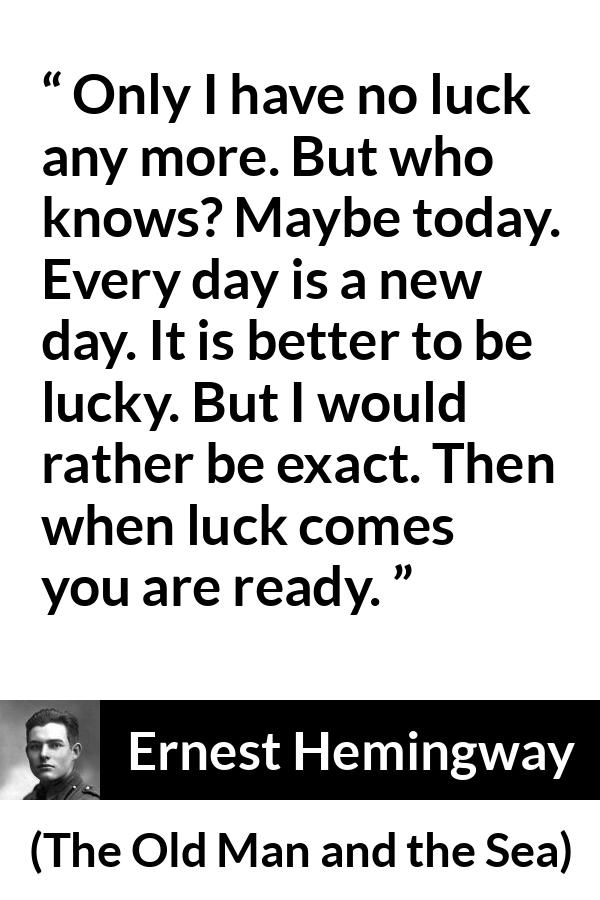 Ernest Hemingway quote about hope from The Old Man and the Sea - Only I have no luck any more. But who knows? Maybe today. Every day is a new day. It is better to be lucky. But I would rather be exact. Then when luck comes you are ready.