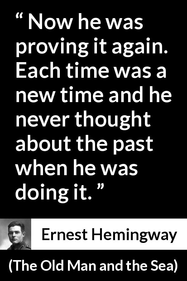Ernest Hemingway quote about humility from The Old Man and the Sea - Now he was proving it again. Each time was a new time and he never thought about the past when he was doing it.